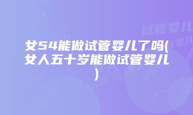 女54能做试管婴儿了吗(女人五十岁能做试管婴儿)