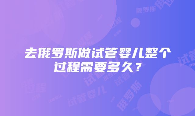 去俄罗斯做试管婴儿整个过程需要多久？