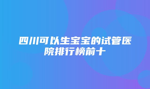 四川可以生宝宝的试管医院排行榜前十