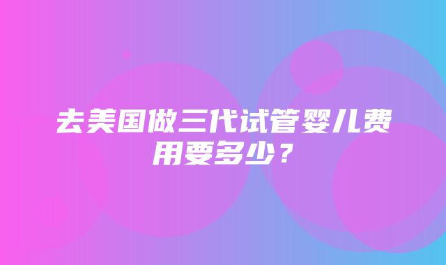 去美国做三代试管婴儿费用要多少？