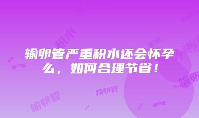 输卵管严重积水还会怀孕么，如何合理节省！