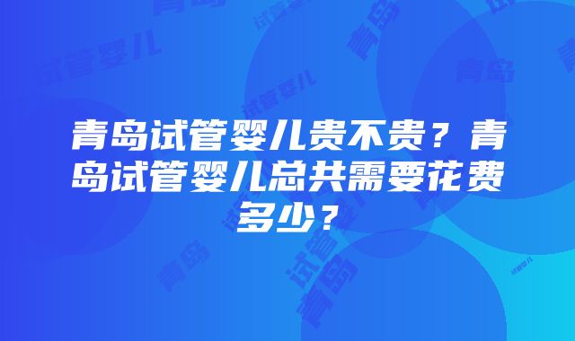 青岛试管婴儿贵不贵？青岛试管婴儿总共需要花费多少？