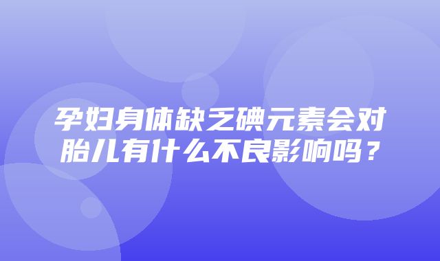 孕妇身体缺乏碘元素会对胎儿有什么不良影响吗？