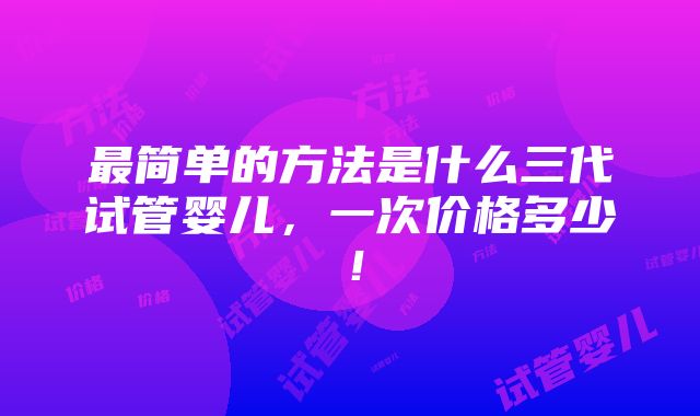 最简单的方法是什么三代试管婴儿，一次价格多少！