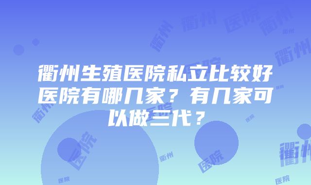 衢州生殖医院私立比较好医院有哪几家？有几家可以做三代？