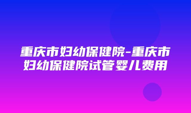 重庆市妇幼保健院-重庆市妇幼保健院试管婴儿费用