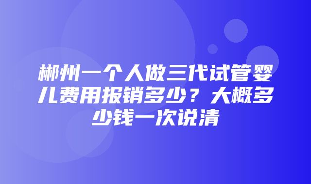 郴州一个人做三代试管婴儿费用报销多少？大概多少钱一次说清