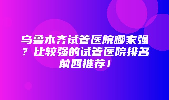 乌鲁木齐试管医院哪家强？比较强的试管医院排名前四推荐！