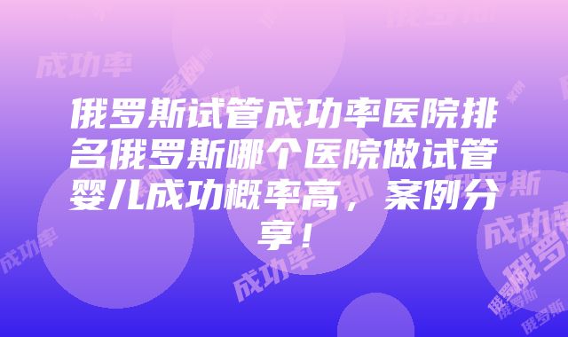 俄罗斯试管成功率医院排名俄罗斯哪个医院做试管婴儿成功概率高，案例分享！