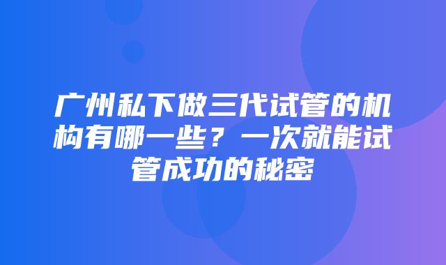 广州私下做三代试管的机构有哪一些？一次就能试管成功的秘密