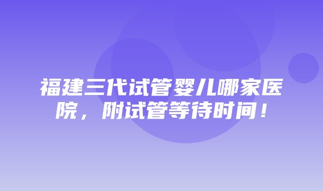 福建三代试管婴儿哪家医院，附试管等待时间！