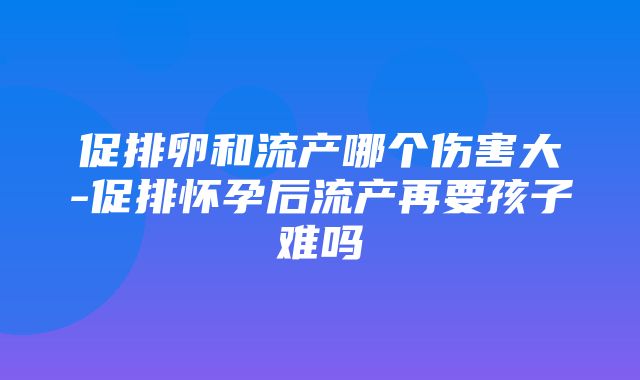 促排卵和流产哪个伤害大-促排怀孕后流产再要孩子难吗