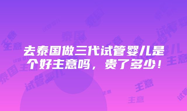 去泰国做三代试管婴儿是个好主意吗，贵了多少！