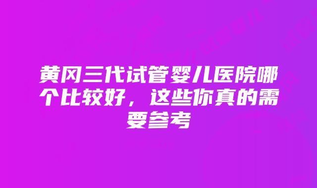 黄冈三代试管婴儿医院哪个比较好，这些你真的需要参考