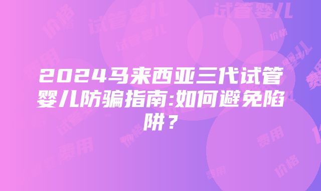 2024马来西亚三代试管婴儿防骗指南:如何避免陷阱？