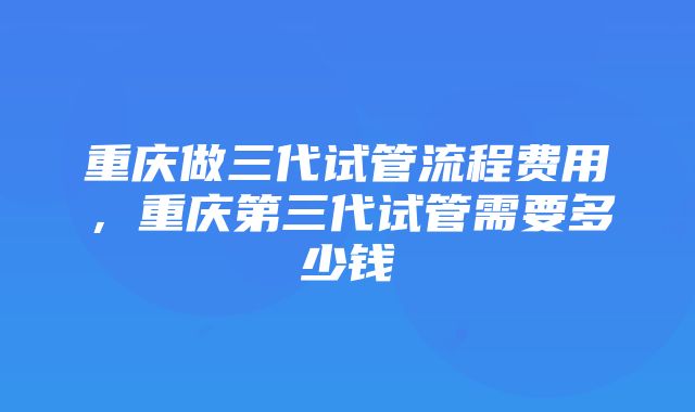 重庆做三代试管流程费用，重庆第三代试管需要多少钱