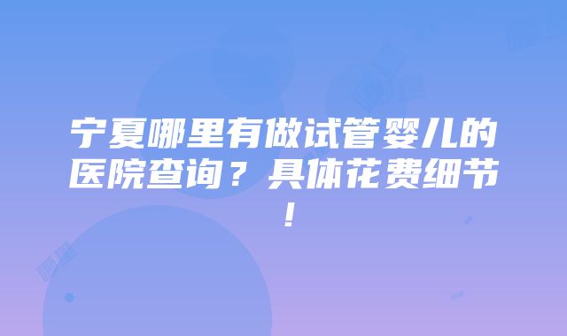 宁夏哪里有做试管婴儿的医院查询？具体花费细节！