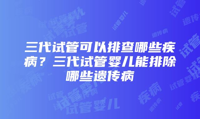 三代试管可以排查哪些疾病？三代试管婴儿能排除哪些遗传病