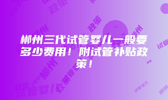 郴州三代试管婴儿一般要多少费用！附试管补贴政策！