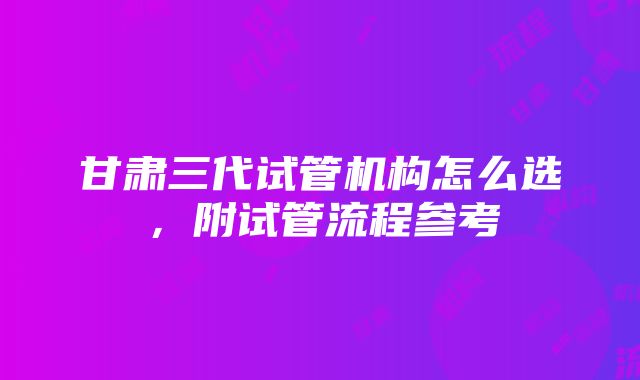 甘肃三代试管机构怎么选，附试管流程参考