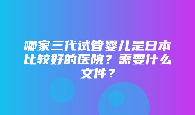 哪家三代试管婴儿是日本比较好的医院？需要什么文件？