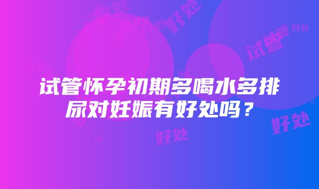 试管怀孕初期多喝水多排尿对妊娠有好处吗？