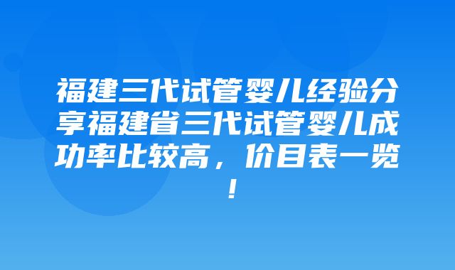 福建三代试管婴儿经验分享福建省三代试管婴儿成功率比较高，价目表一览！