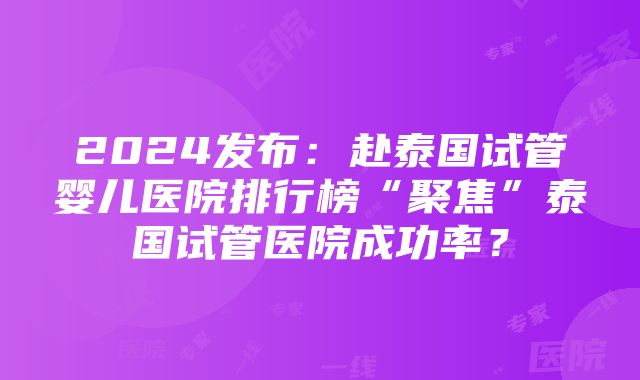 2024发布：赴泰国试管婴儿医院排行榜“聚焦”泰国试管医院成功率？