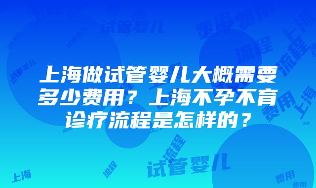 上海做试管婴儿大概需要多少费用？上海不孕不育诊疗流程是怎样的？