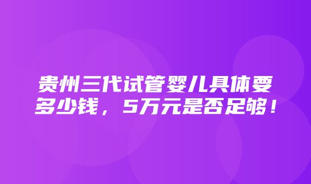 贵州三代试管婴儿具体要多少钱，5万元是否足够！