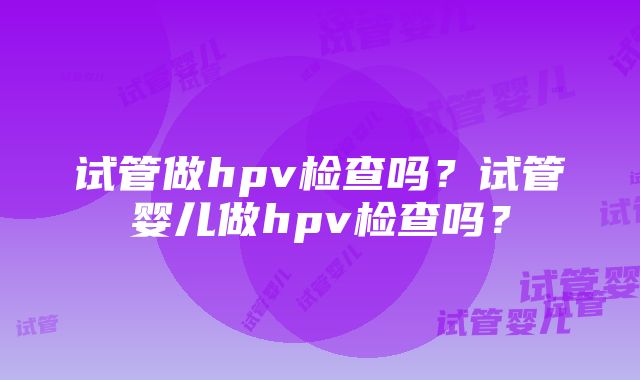 试管做hpv检查吗？试管婴儿做hpv检查吗？