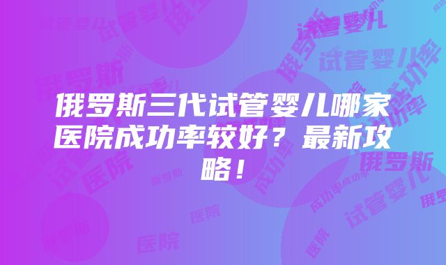 俄罗斯三代试管婴儿哪家医院成功率较好？最新攻略！