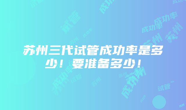 苏州三代试管成功率是多少！要准备多少！