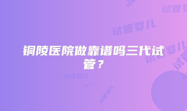 铜陵医院做靠谱吗三代试管？