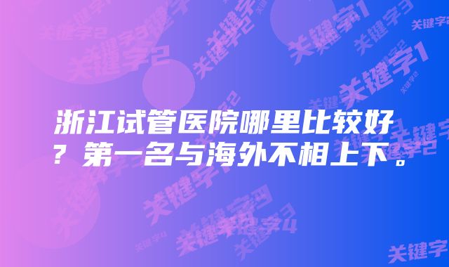 浙江试管医院哪里比较好？第一名与海外不相上下。