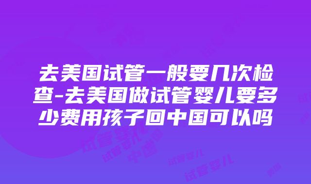 去美国试管一般要几次检查-去美国做试管婴儿要多少费用孩子回中国可以吗