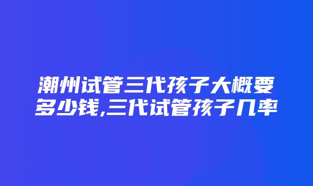 潮州试管三代孩子大概要多少钱,三代试管孩子几率