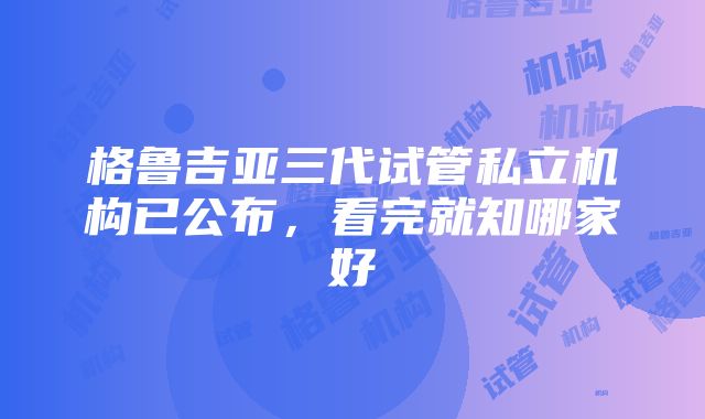 格鲁吉亚三代试管私立机构已公布，看完就知哪家好