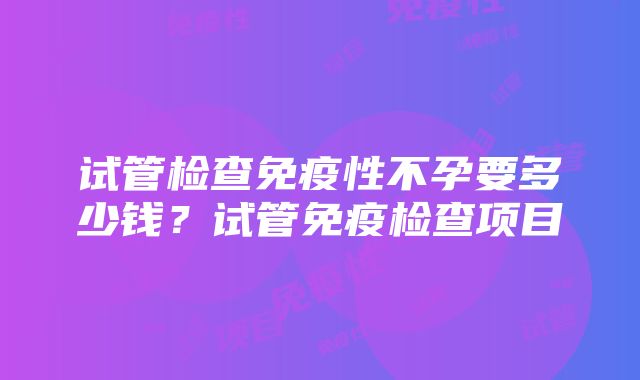 试管检查免疫性不孕要多少钱？试管免疫检查项目