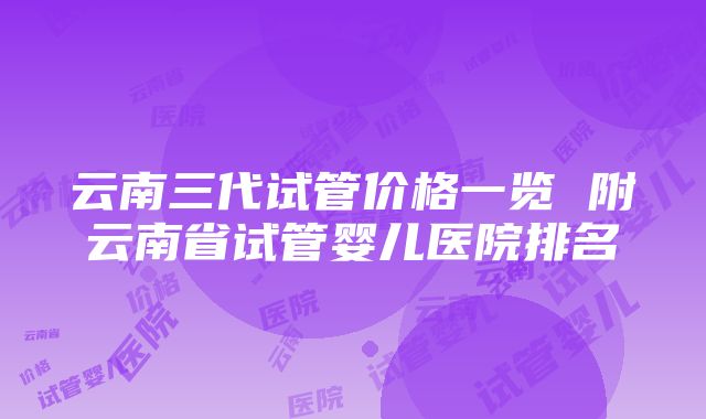 云南三代试管价格一览 附云南省试管婴儿医院排名