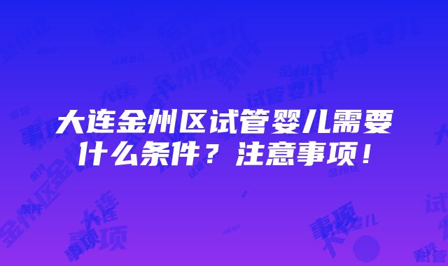 大连金州区试管婴儿需要什么条件？注意事项！