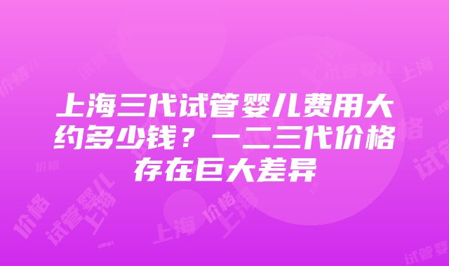 上海三代试管婴儿费用大约多少钱？一二三代价格存在巨大差异