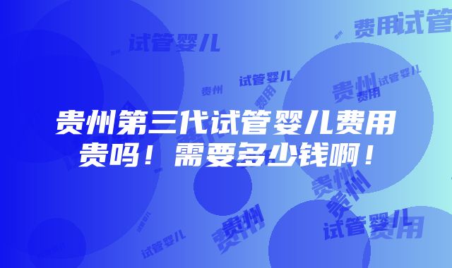 贵州第三代试管婴儿费用贵吗！需要多少钱啊！