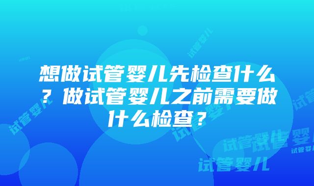 想做试管婴儿先检查什么？做试管婴儿之前需要做什么检查？