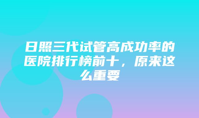 日照三代试管高成功率的医院排行榜前十，原来这么重要