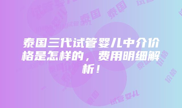 泰国三代试管婴儿中介价格是怎样的，费用明细解析！