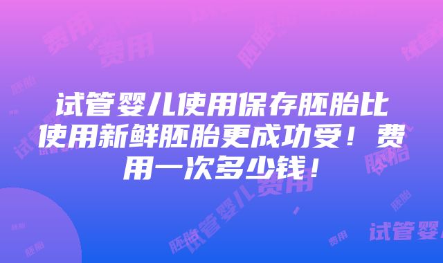 试管婴儿使用保存胚胎比使用新鲜胚胎更成功受！费用一次多少钱！