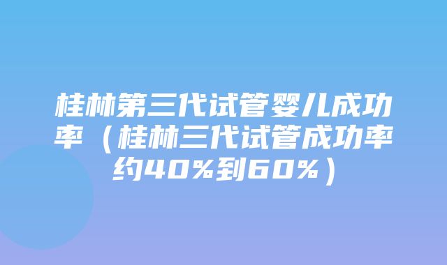 桂林第三代试管婴儿成功率（桂林三代试管成功率约40%到60%）