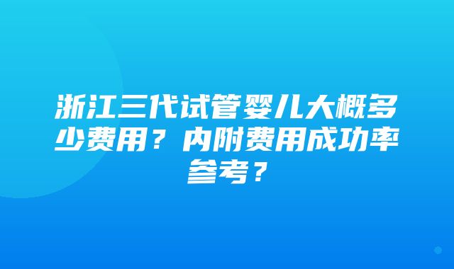 浙江三代试管婴儿大概多少费用？内附费用成功率参考？