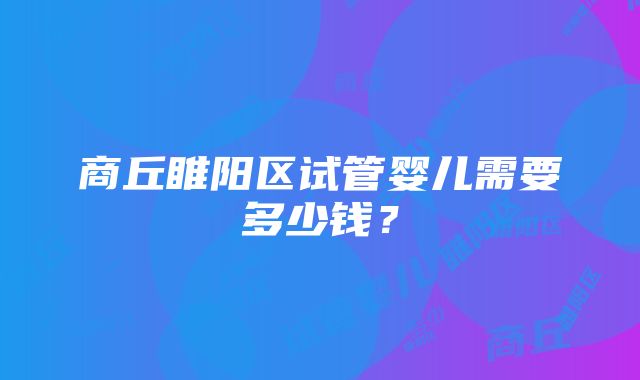 商丘睢阳区试管婴儿需要多少钱？